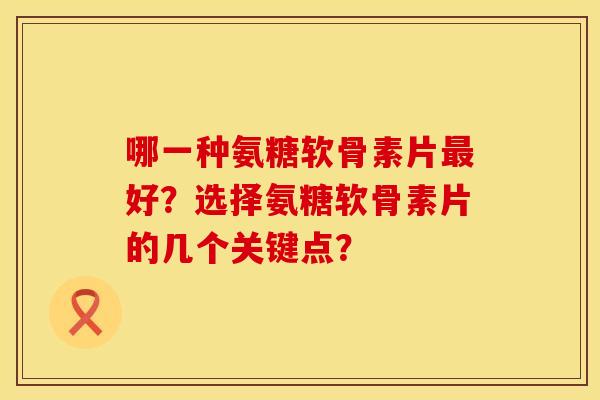 哪一种氨糖软骨素片好？选择氨糖软骨素片的几个关键点？