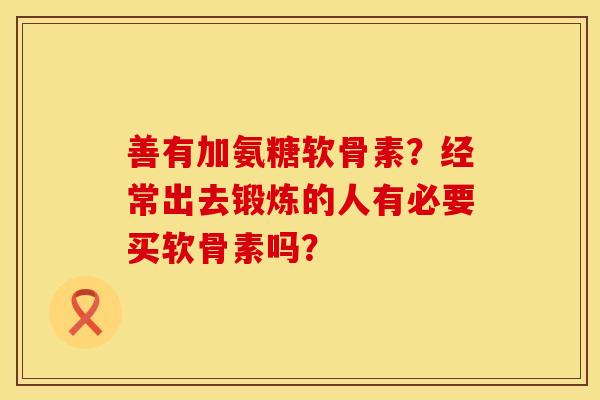 善有加氨糖软骨素？经常出去锻炼的人有必要买软骨素吗？