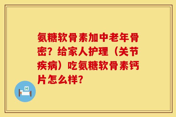 氨糖软骨素加中老年骨密？给家人护理（关节疾病）吃氨糖软骨素钙片怎么样？