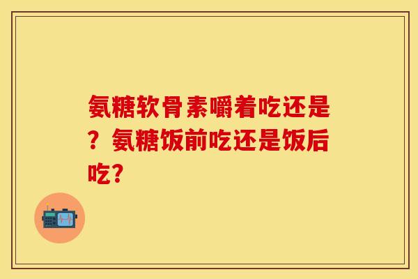 氨糖软骨素嚼着吃还是？氨糖饭前吃还是饭后吃？