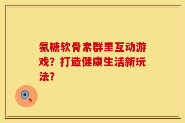 氨糖软骨素群里互动游戏？打造健康生活新玩法？