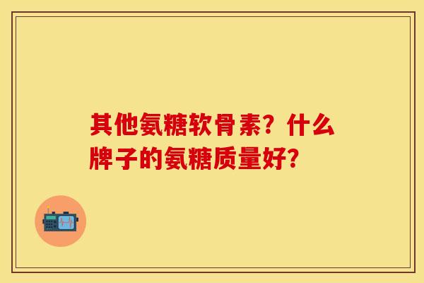 其他氨糖软骨素？什么牌子的氨糖质量好？