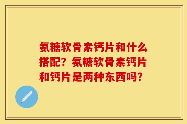 氨糖软骨素钙片和什么搭配？氨糖软骨素钙片和钙片是两种东西吗？