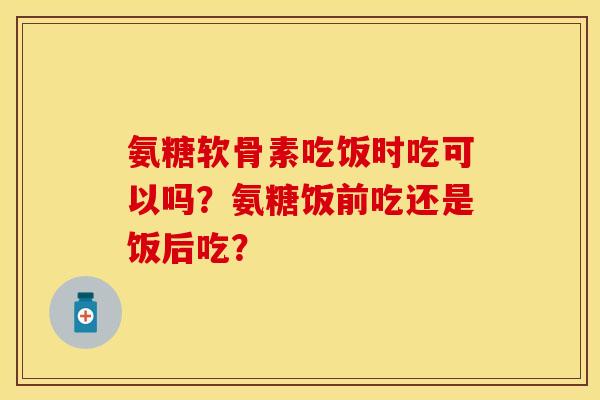 氨糖软骨素吃饭时吃可以吗？氨糖饭前吃还是饭后吃？