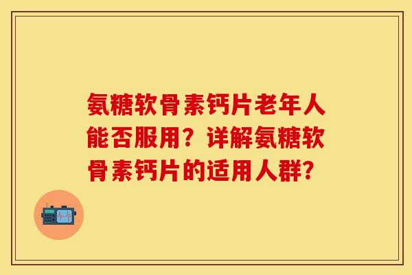 氨糖软骨素钙片老年人能否服用？详解氨糖软骨素钙片的适用人群？