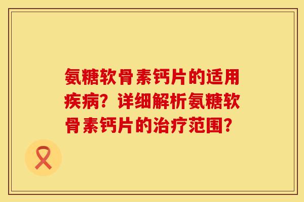 氨糖软骨素钙片的适用？详细解析氨糖软骨素钙片的范围？