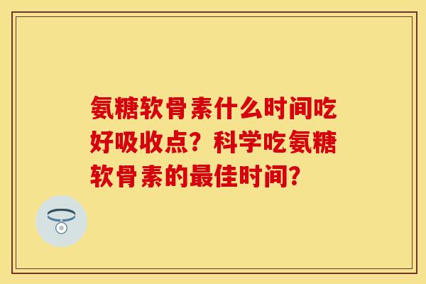 氨糖软骨素什么时间吃好吸收点？科学吃氨糖软骨素的佳时间？