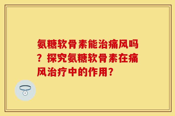 氨糖软骨素能治痛风吗？探究氨糖软骨素在痛风治疗中的作用？