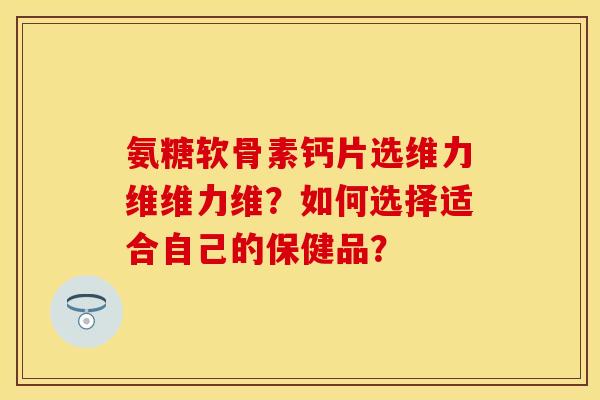 氨糖软骨素钙片选维力维维力维？如何选择适合自己的保健品？