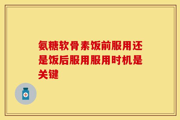 氨糖软骨素饭前服用还是饭后服用服用时机是关键