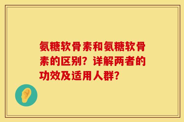 氨糖软骨素和氨糖软骨素的区别？详解两者的功效及适用人群？