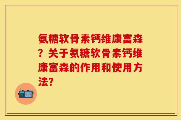 氨糖软骨素钙维康富森？关于氨糖软骨素钙维康富森的作用和使用方法？