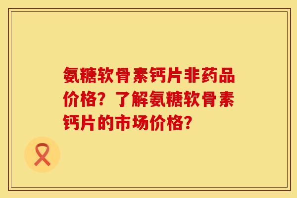 氨糖软骨素钙片非药品价格？了解氨糖软骨素钙片的市场价格？