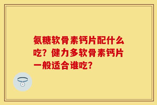 氨糖软骨素钙片配什么吃？健力多软骨素钙片一般适合谁吃？