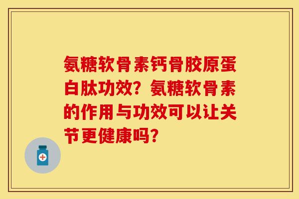 氨糖软骨素钙骨胶原蛋白肽功效？氨糖软骨素的作用与功效可以让关节更健康吗？