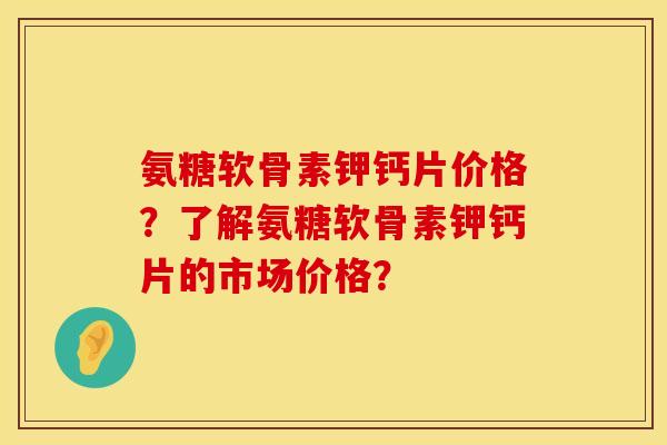 氨糖软骨素钾钙片价格？了解氨糖软骨素钾钙片的市场价格？