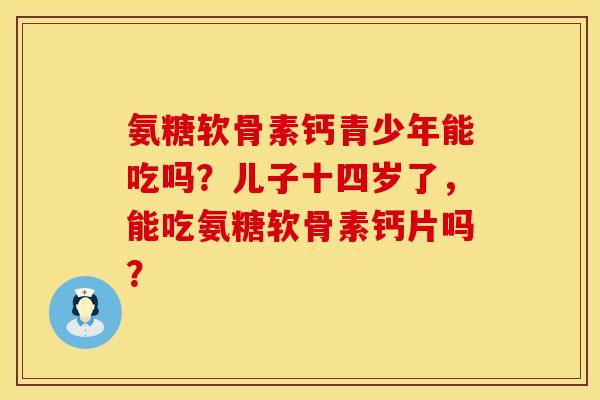 氨糖软骨素钙青少年能吃吗？儿子十四岁了，能吃氨糖软骨素钙片吗？