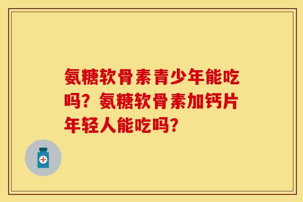 氨糖软骨素青少年能吃吗？氨糖软骨素加钙片年轻人能吃吗？