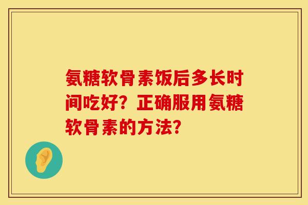 氨糖软骨素饭后多长时间吃好？正确服用氨糖软骨素的方法？