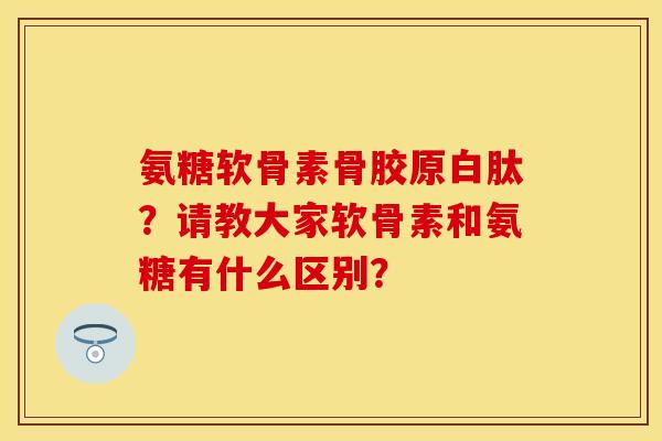 氨糖软骨素骨胶原白肽？请教大家软骨素和氨糖有什么区别？