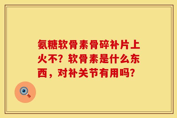 氨糖软骨素骨碎补片上火不？软骨素是什么东西，对补关节有用吗？