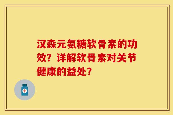 汉森元氨糖软骨素的功效？详解软骨素对关节健康的益处？