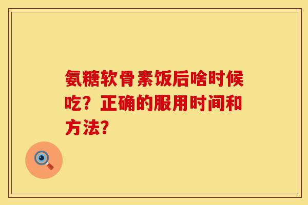 氨糖软骨素饭后啥时候吃？正确的服用时间和方法？
