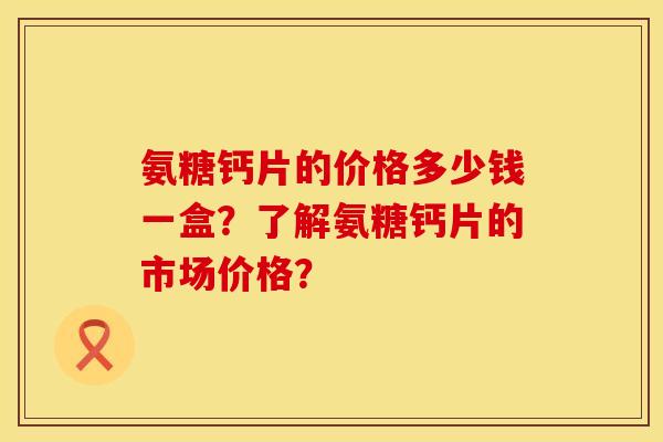 氨糖钙片的价格多少钱一盒？了解氨糖钙片的市场价格？