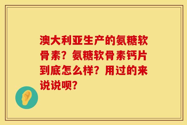 澳大利亚生产的氨糖软骨素？氨糖软骨素钙片到底怎么样？用过的来说说呗？