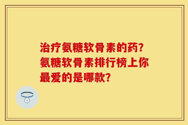 治疗氨糖软骨素的药？氨糖软骨素排行榜上你最爱的是哪款？