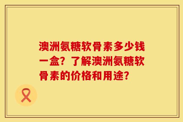 澳洲氨糖软骨素多少钱一盒？了解澳洲氨糖软骨素的价格和用途？