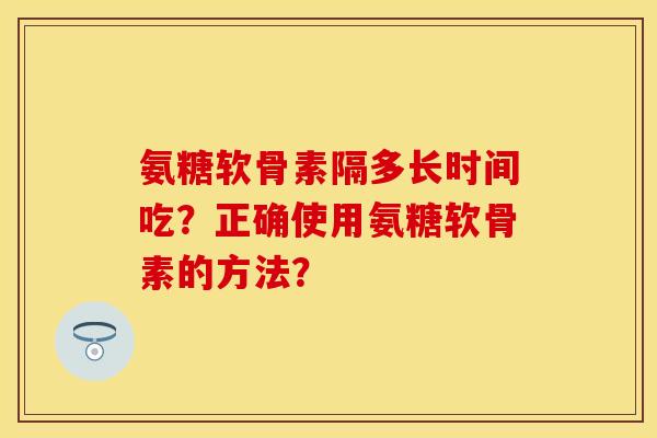 氨糖软骨素隔多长时间吃？正确使用氨糖软骨素的方法？
