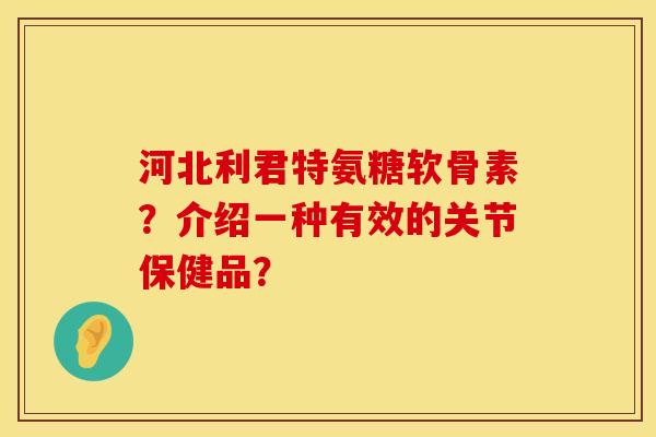 河北利君特氨糖软骨素？介绍一种有效的关节保健品？