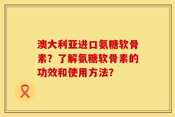 澳大利亚进口氨糖软骨素？了解氨糖软骨素的功效和使用方法？