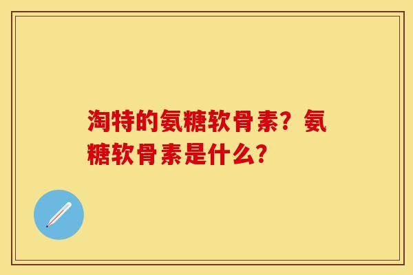 淘特的氨糖软骨素？氨糖软骨素是什么？