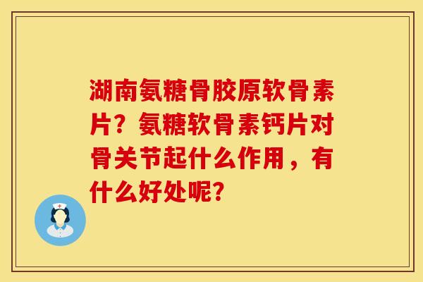 湖南氨糖骨胶原软骨素片？氨糖软骨素钙片对骨关节起什么作用，有什么好处呢？