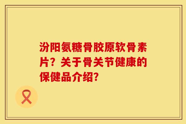 汾阳氨糖骨胶原软骨素片？关于骨关节健康的保健品介绍？