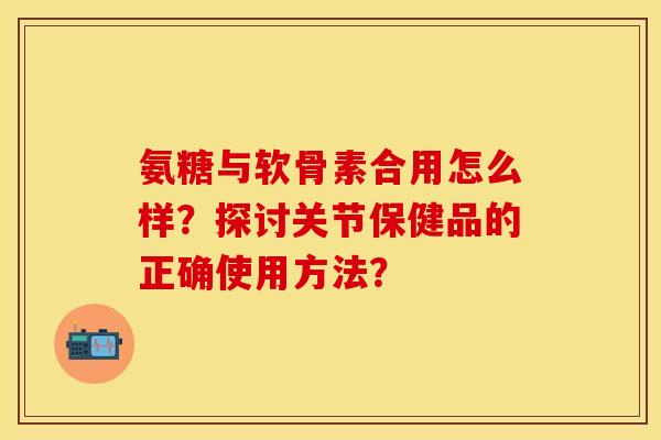 氨糖与软骨素合用怎么样？探讨关节保健品的正确使用方法？