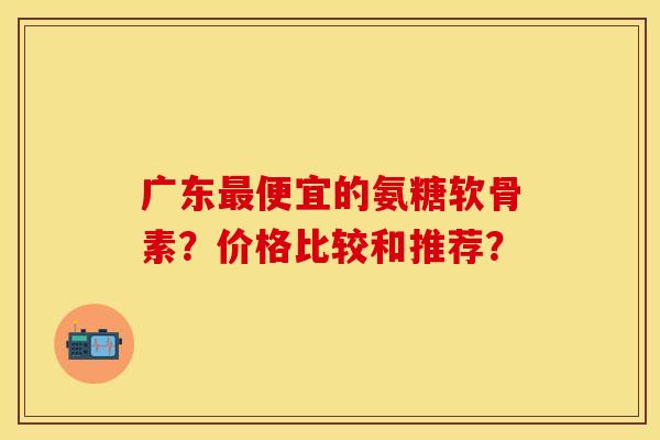 广东最便宜的氨糖软骨素？价格比较和推荐？