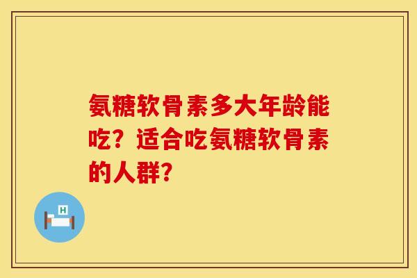氨糖软骨素多大年龄能吃？适合吃氨糖软骨素的人群？