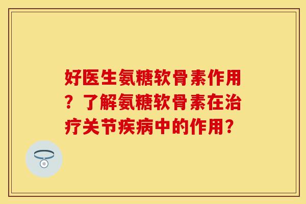 好医生氨糖软骨素作用？了解氨糖软骨素在治疗关节疾病中的作用？