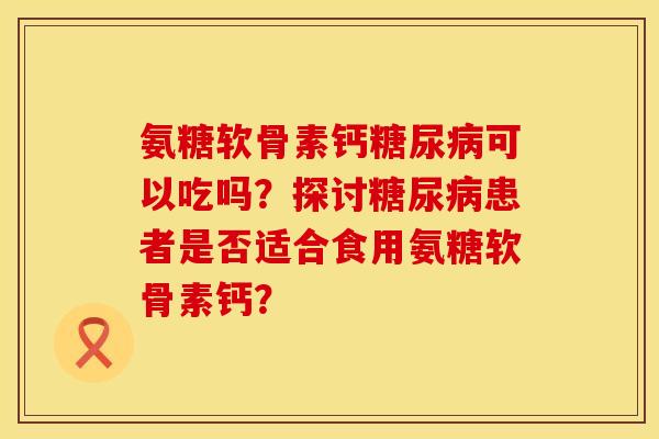 氨糖软骨素钙糖尿病可以吃吗？探讨糖尿病患者是否适合食用氨糖软骨素钙？