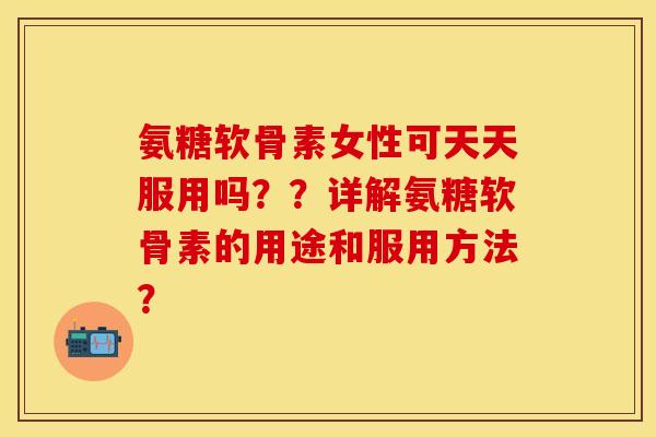 氨糖软骨素女性可天天服用吗？？详解氨糖软骨素的用途和服用方法？