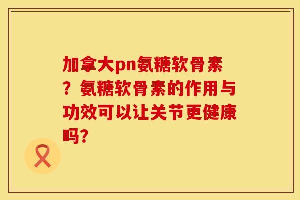 加拿大pn氨糖软骨素？氨糖软骨素的作用与功效可以让关节更健康吗？