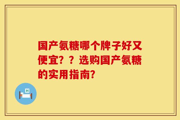 国产氨糖哪个牌子好又便宜？？选购国产氨糖的实用指南？