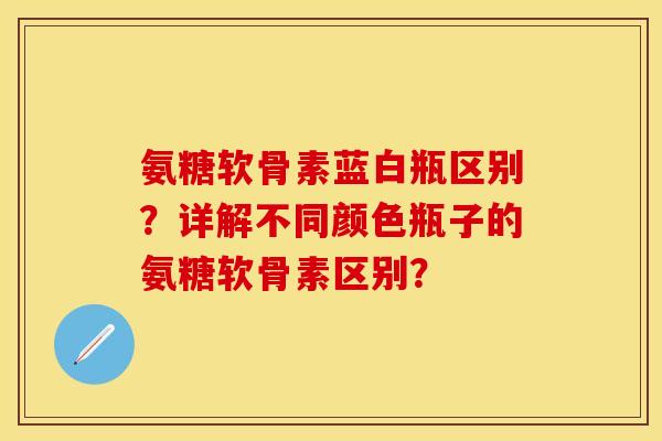 氨糖软骨素蓝白瓶区别？详解不同颜色瓶子的氨糖软骨素区别？