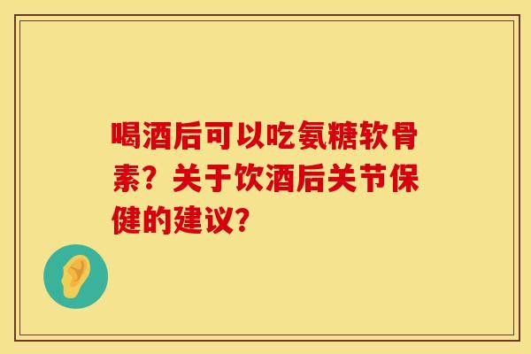 喝酒后可以吃氨糖软骨素？关于饮酒后关节保健的建议？