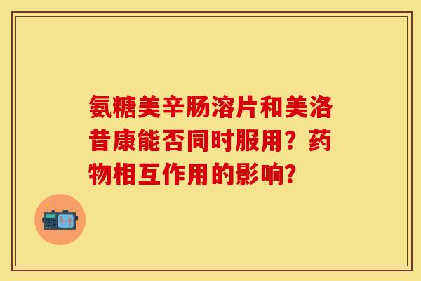 氨糖美辛肠溶片和美洛昔康能否同时服用？药物相互作用的影响？