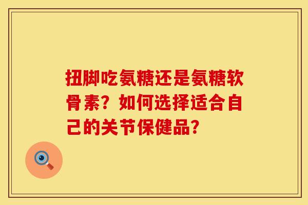扭脚吃氨糖还是氨糖软骨素？如何选择适合自己的关节保健品？