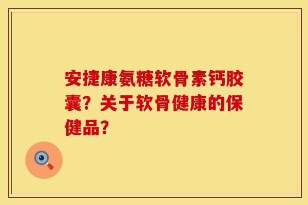 安捷康氨糖软骨素钙胶囊？关于软骨健康的保健品？